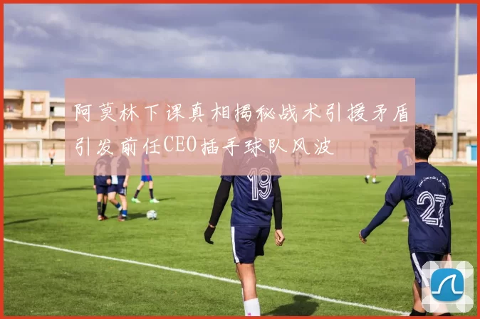阿莫林下课真相揭秘战术引援矛盾引发前任CEO插手球队风波