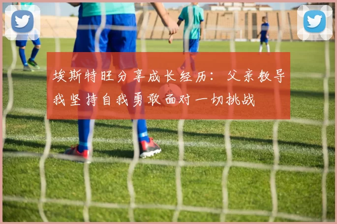 埃斯特旺分享成长经历：父亲教导我坚持自我勇敢面对一切挑战