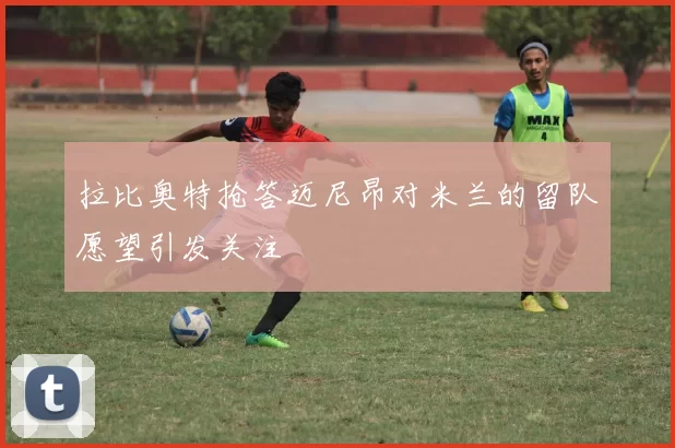 拉比奥特抢答迈尼昂对米兰的留队愿望引发关注