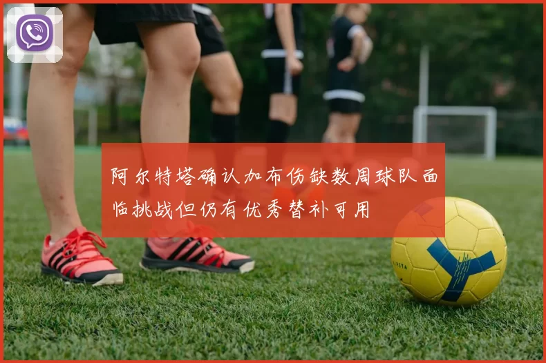 阿尔特塔确认加布伤缺数周球队面临挑战但仍有优秀替补可用