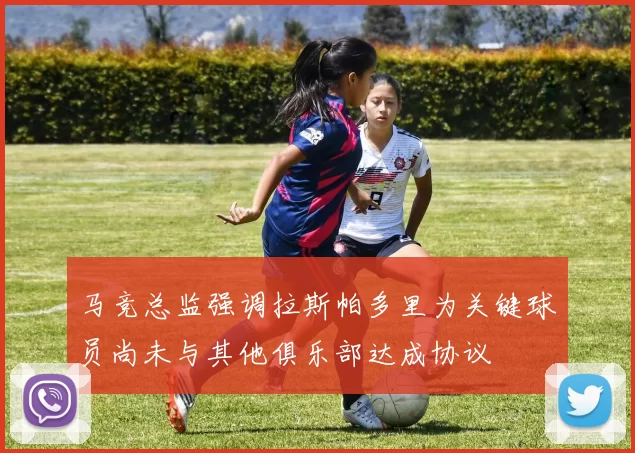 马竞总监强调拉斯帕多里为关键球员尚未与其他俱乐部达成协议