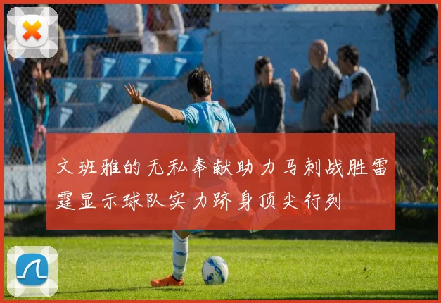 文班雅的无私奉献助力马刺战胜雷霆显示球队实力跻身顶尖行列