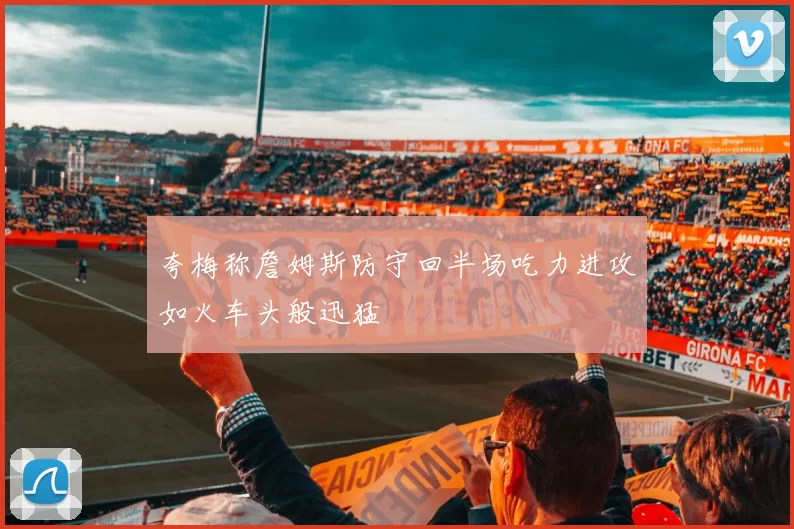 夸梅称詹姆斯防守回半场吃力进攻如火车头般迅猛