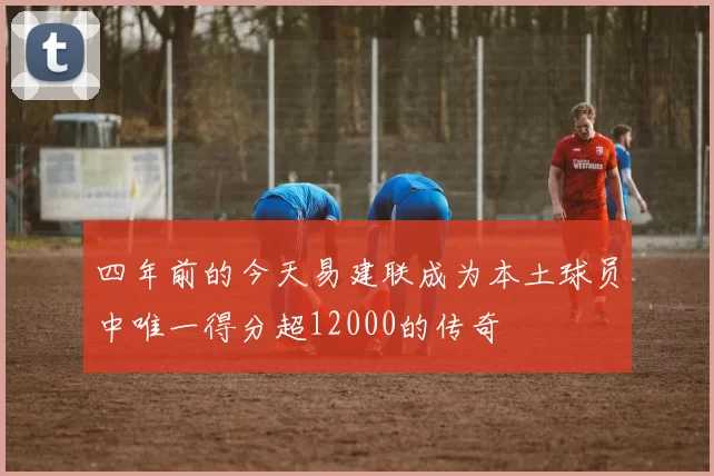四年前的今天易建联成为本土球员中唯一得分超12000的传奇