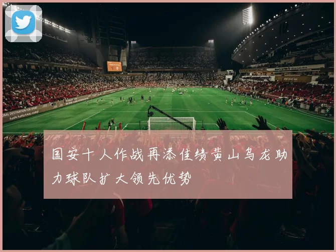国安十人作战再添佳绩黄山乌龙助力球队扩大领先优势