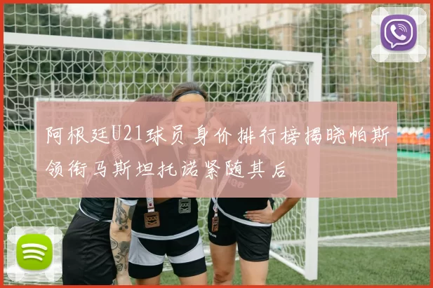 阿根廷U21球员身价排行榜揭晓帕斯领衔马斯坦托诺紧随其后