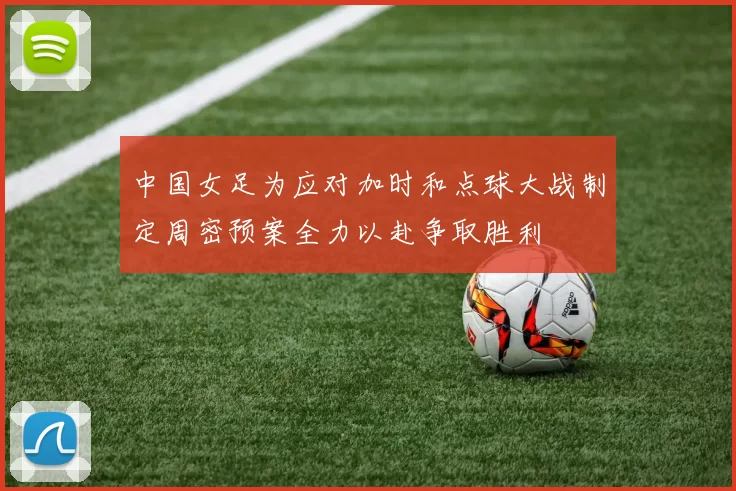 中国女足为应对加时和点球大战制定周密预案全力以赴争取胜利